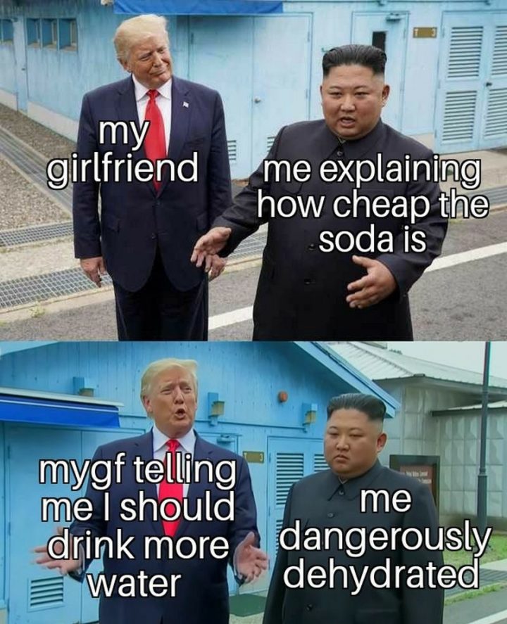 "My girlfriend. Me explaining how cheap the soda is. My gf telling me I should drink more water. My dangerously dehydrated."