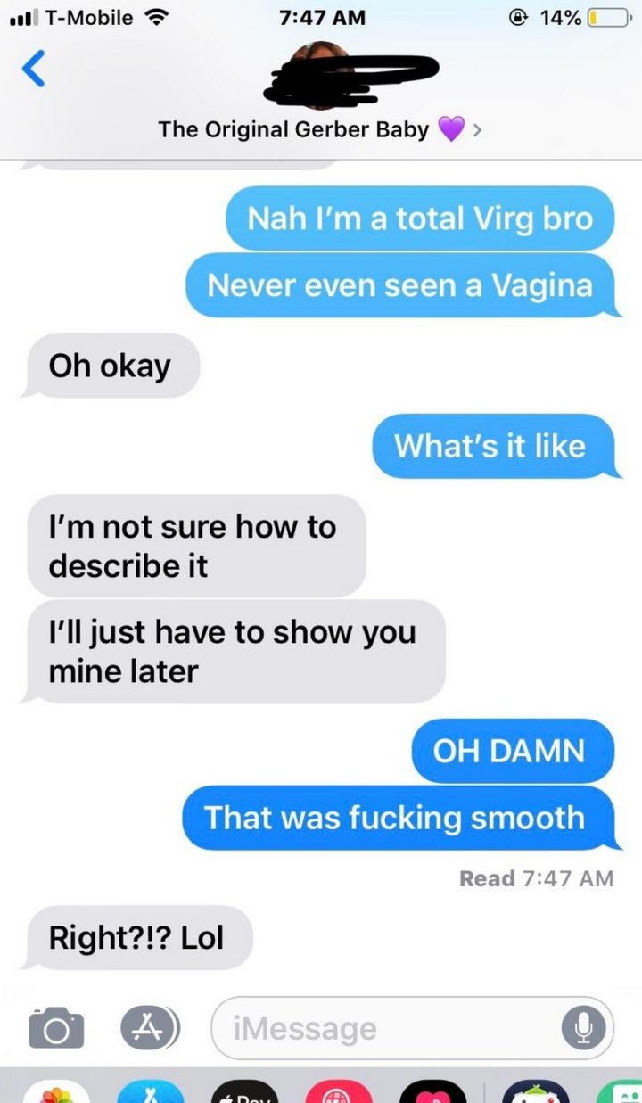 "Nah I'm a total virg bro. Never even seen a vagina. Oh okay. What's it like. I'm not sure how to describe it. I'll just have to show you mine later. Oh damn. That was f***ing smooth. Right? lol."