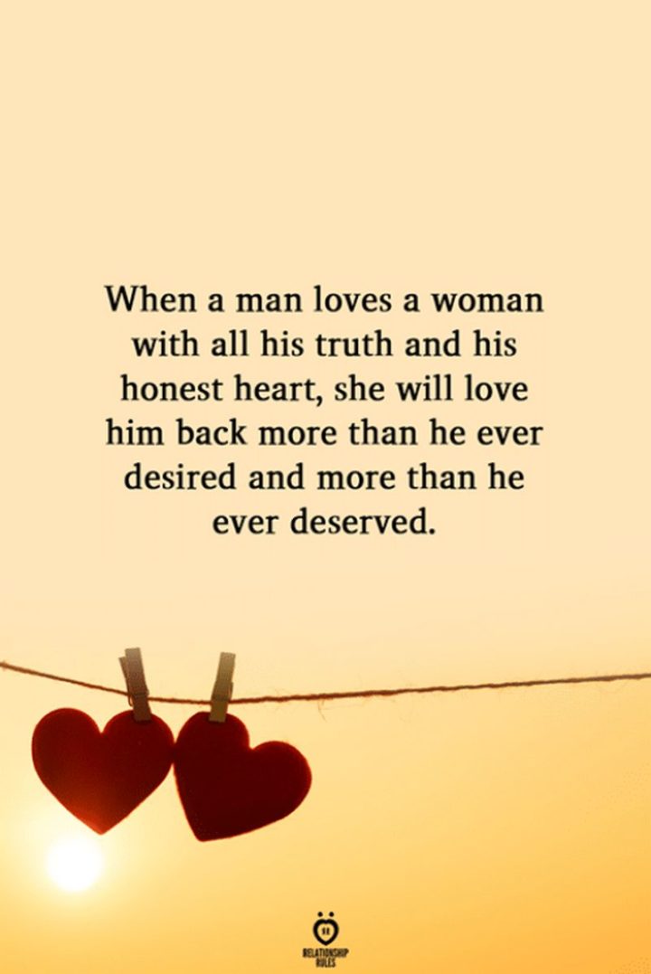 "When a man loves a woman with all his truth and his honest heart, she will love him back more than he ever desired and more than he ever deserved."