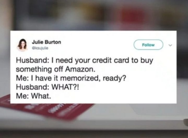 "Husband: I need your credit card to buy something off Amazon. Me: I have it memorized, ready? Husband: WHAT?! Me. What."