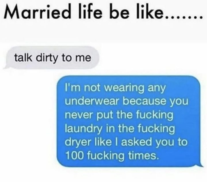 "Married life be like...Talk dirty to me. I'm not wearing any underwear because you never put the f***ing laundry in the f***ing dryer as I asked you to 100 f***ing times."