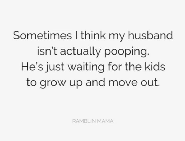 "Sometimes I think my husband isn't actually pooping. He's just waiting for the kids to grow up and move out."