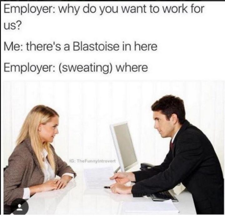 "Employer: Why do you want to work for us? Me: There's a Blastoise in here. Employer: (sweating) Where?"