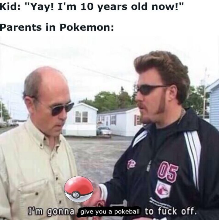 "Kid: 'Yay! I'm 10 years old now!' Parents in Pokémon: I"m gonna give you a Pokeball to f*** off."