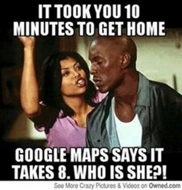 "It took you 10 minutes to get home. Google Maps says it takes 8. Who is she?!"