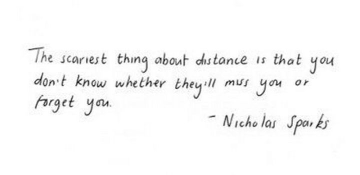 "The scariest thing about distance is that you don't know whether they'll miss you or forget you." - Nicholas Sparks