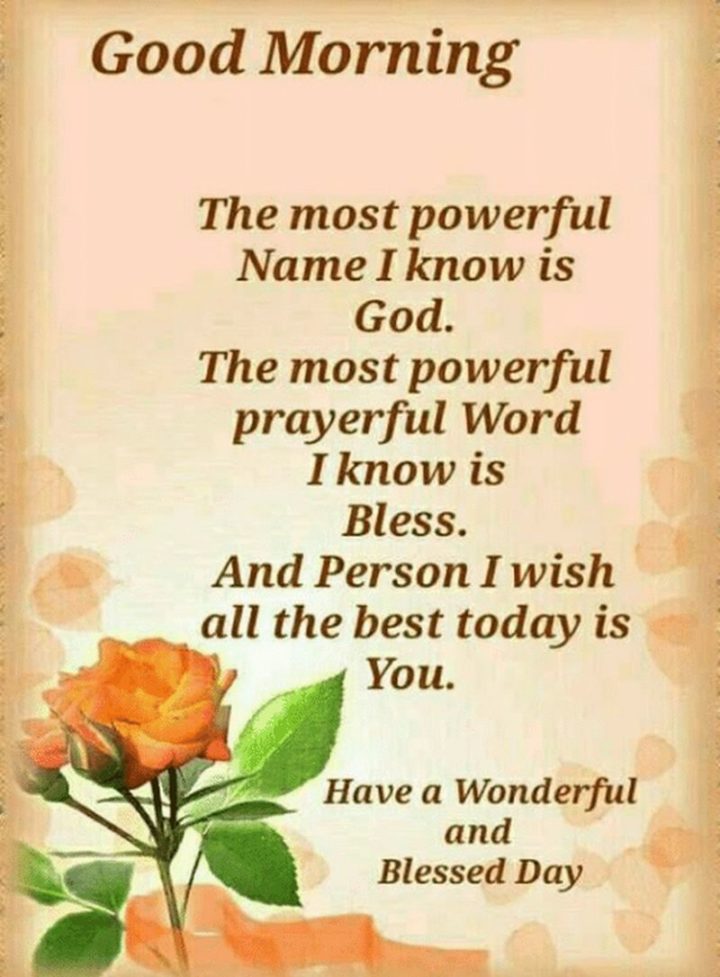 "Good morning. The most powerful Name I know is God. The most powerful prayerful Word I know is Bless. And the Person I wish all the best today is You. Have a Wonderful and Blessed Day.