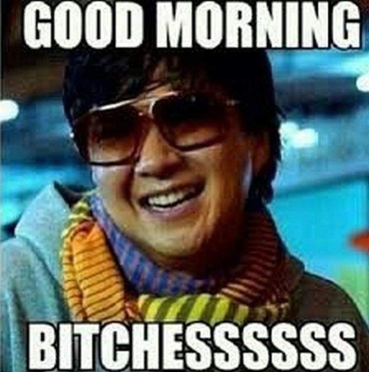 "Good morning b***hessssss."