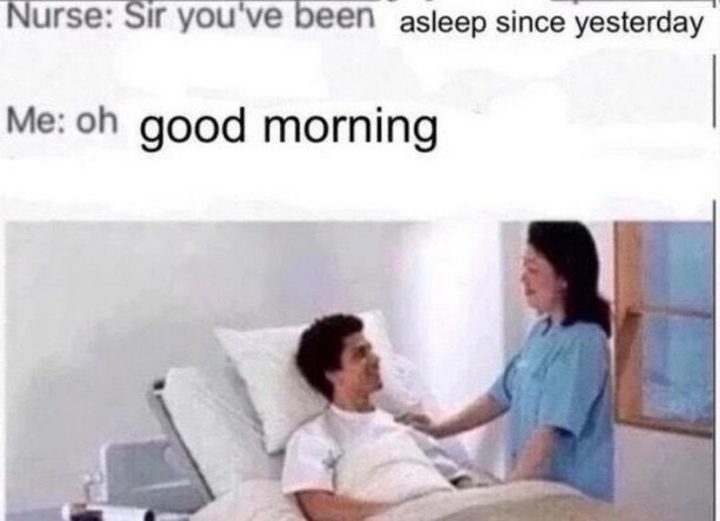 "Nurse: Sir you've been asleep since yesterday. Me: Oh good morning."