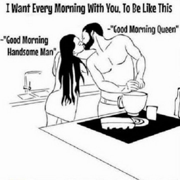 "I want every morning with you, to be like this: Good morning handsome man. Good morning queen."