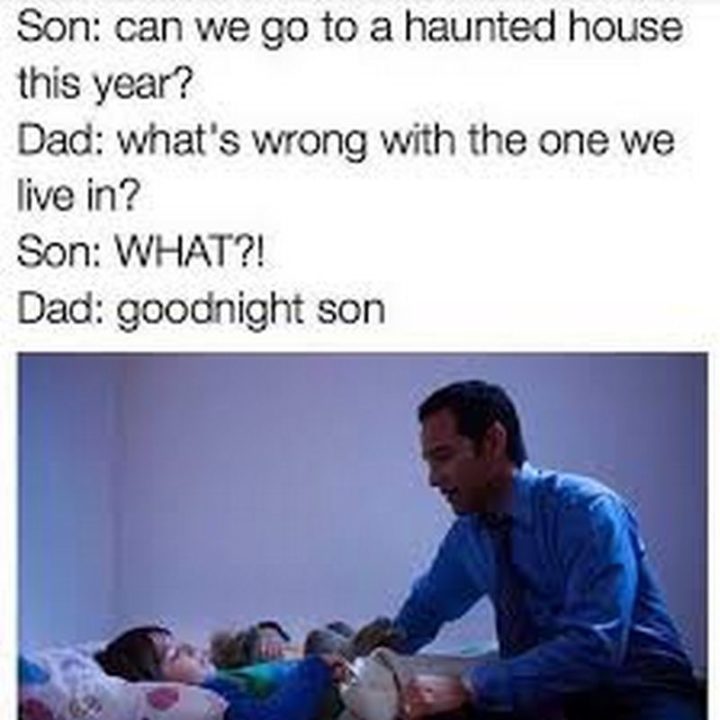 "Son: Can we go to a haunted house this year? Dad: What's wrong with the one we live in? Son: WHAT?! Dad: Goodnight son."