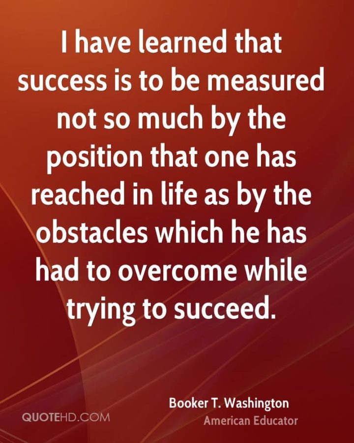51 Hard Work Quotes - "I have learned that success is to be measured not so much by the position that one has reached in life as by the obstacles which he has had to overcome while trying to succeed." - Booker T. Washington