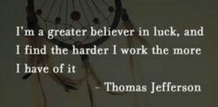 51 Hard Work Quotes - "I’m a greater believer in luck, and I find the harder I work the more I have of it." - Thomas Jefferson