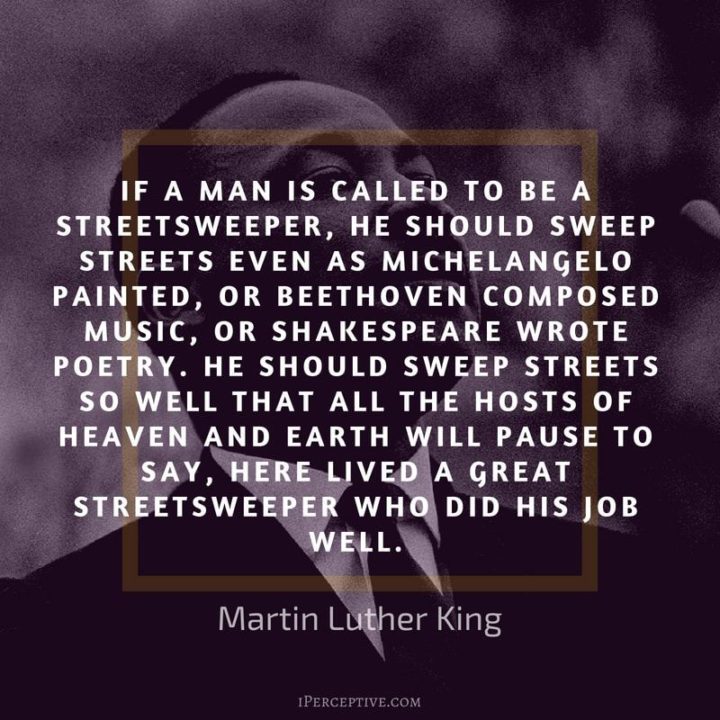 51 Hard Work Quotes - "If a man is called a streetsweeper, he should sweep streets even as Michelangelo painted, or Beethoven composed music or Shakespeare wrote poetry. He should sweep streets so well that the hosts of heaven and Earth will pause and say, Here lived a great streetsweeper who did his job well." - Martin Luther King