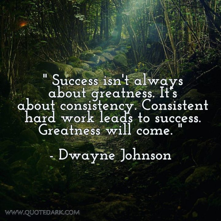 51 Hard Work Quotes - "Success isn't always about greatness. It's about consistency. Consistent hard work leads to success. Greatness will come." - Dwayne Johnson