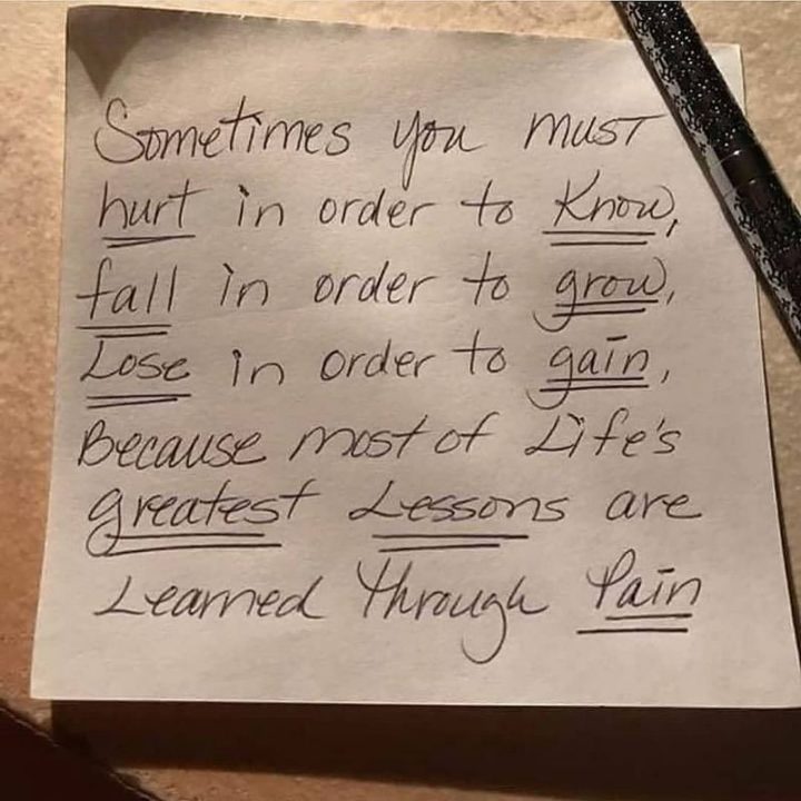 "Sometimes you must hurt in order to know, fall in order to grow, lose in order to gain because most of life's greatest lessons are learned through pain."