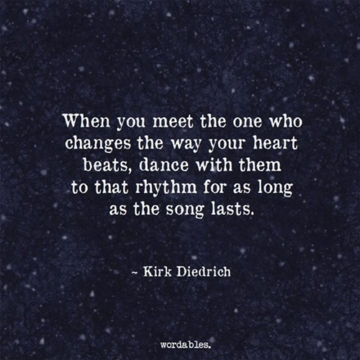 "When you meet the one who changes the way your heart beats, dance with them to that rhythm for as long as the song lasts." - Kirk Diedrich