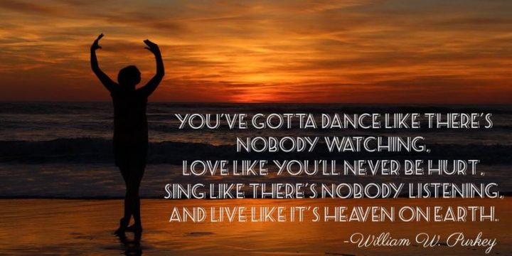 "You've gotta dance like there's nobody watching. Love like you'll never be hurt. Sing like there's nobody listening. And live like it's heaven on earth." - William W. Purkey