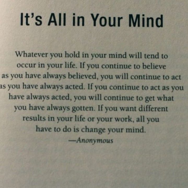 "It's all in your mind. Whatever you hold in your mind will tend to occur in your life. If you continue to believe as you have always believed, you will continue to act as you have always acted, you will continue to get what you have always gotten. If you want different results in your life or your work, all you have to do is change your mind." - Anonymous