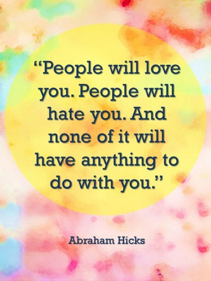 "People will love you. People will hate you. And none of it will have anything to do with you." - Abraham Hicks