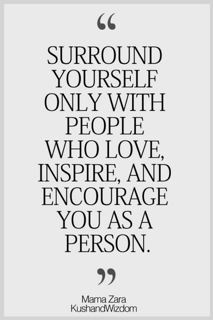 "Surround yourself only with people who love, inspire, and encourage you as a person." - Mama Zara