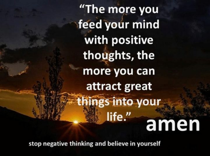 "The more you feed your mind with positive thoughts, the more you can attract great things into your life. Amen. Stop negative thinking and believe in yourself."