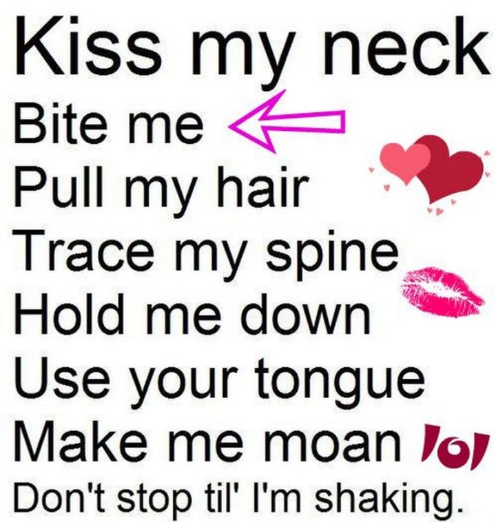 "Kiss my neck. Bite me. Pull my hair. Trace my spine. Hold me down. Use your tongue. Make me moan. Don't stop til' I'm shaking."