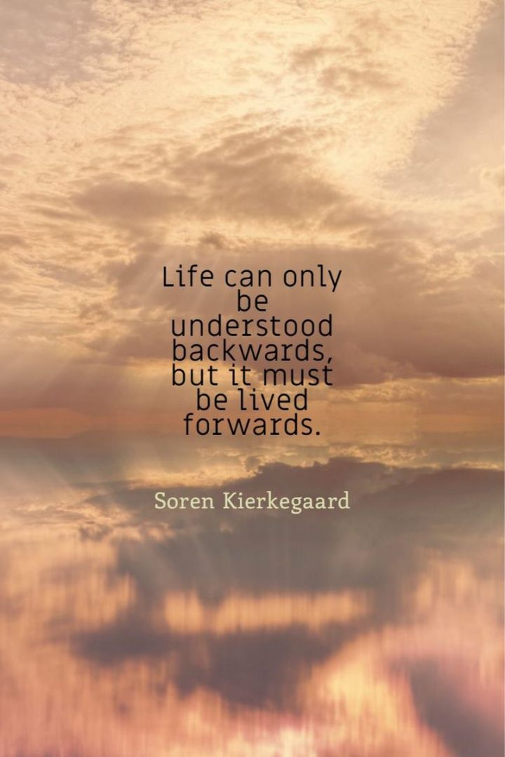 "Life can only be understood backwards, but it must be lived forwards." - Soren Kierkegaard