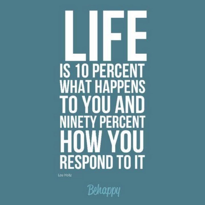 "Life is 10 percent what happens to you and 90 percent how you respond to it." - Lou Holtz