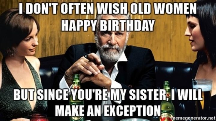 "I don't often wish old women happy birthday but since you're my sister, I will make an exception."