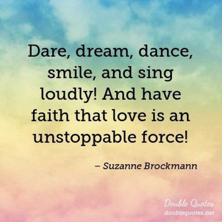 55 Smile Quotes - "Dare, dream, dance, smile, and sing loudly! And have faith that love is an unstoppable force!" - Suzanne Brockmann
