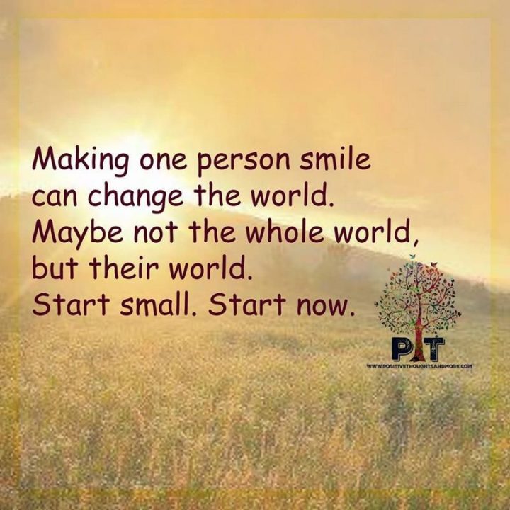 55 Smile Quotes - "Making one person smile can change the world. Maybe not the whole world but their world. Start small. Start now." - Unknown