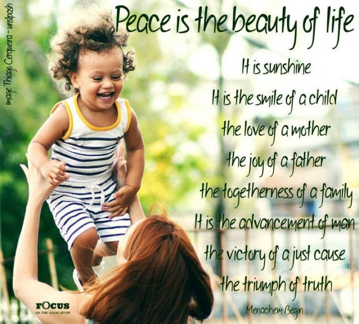 55 Smile Quotes - "Peace is the beauty of life. It is sunshine. It is the smile of a child, the love of a mother, the joy of a father, the togetherness of a family. It is the advancement of man, the victory of a just cause, the triumph of truth." - Menachem Begin