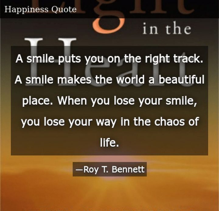 55 Smile Quotes - "A smile puts you on the right track. A smile makes the world a beautiful place. When you lose your smile, you lose your way in the chaos of life." - Roy T. Bennett