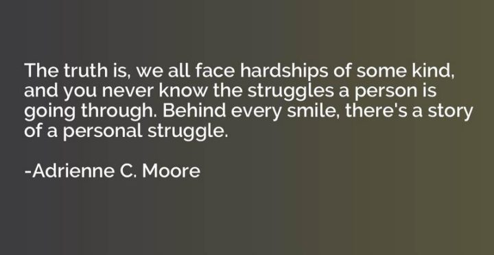 55 Smile Quotes - "The truth is, we all face hardships of some kind, and you never know the struggles a person is going through. Behind every smile, there's a story of a personal struggle." - Adrienne C. Moore