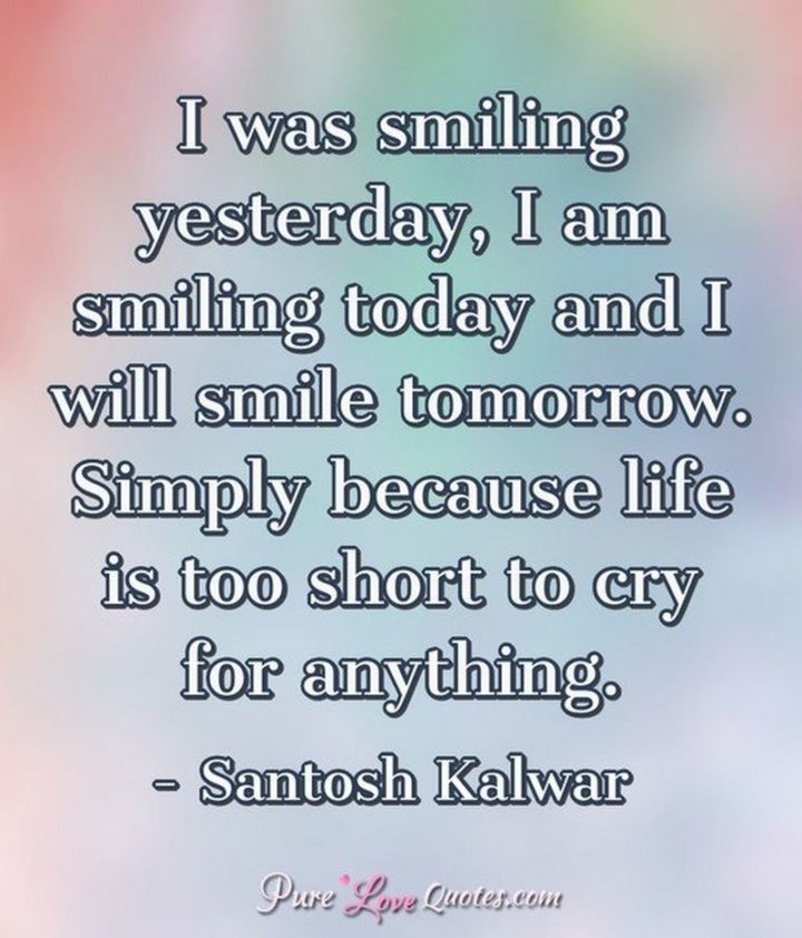 55 Smile Quotes - "I was smiling yesterday, I am smiling today and I will smile tomorrow. Simply because life is too short to cry for anything." -  Santosh Kalwar