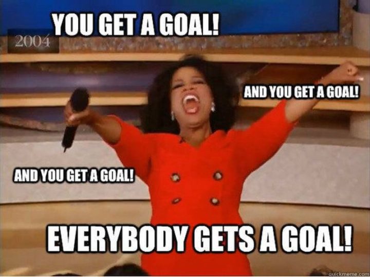101 You Can Do It Memes - "You get a goal! And you get a goal! And you get a goal! Everybody gets a goal!"