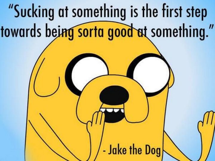 "Sucking at something is the first step towards being sorta good at something." - Jake the Dog