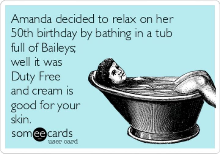 "Amanda decided to relax on her 50th birthday by bathing in a tub full of Baileys; well it was duty-free and cream is good for your skin."