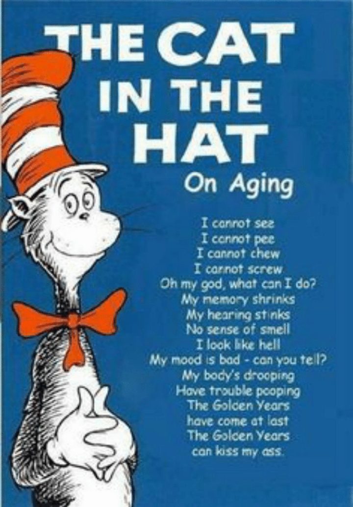 "The Cat In The Hat On Aging: I cannot see. I cannot pee. I cannot chew. I cannot screw. Oh my god, what can I do? My memory shrinks. My hearing stinks. No sense of smell. I look like hell. My mood is bad - can you tell? My body's drooping. Have trouble pooping. The golden years have come at last. The golden years can kiss my ass."