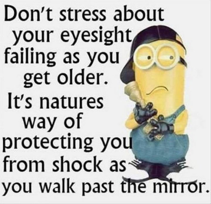 "Don't stress about your eyesight failing as you get older. It's nature's way of protecting you from shock as you walk past the mirror."