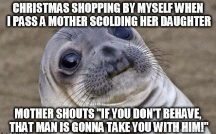 "Christmas shopping by myself when I pass a mother scolding her daughter. Mother shouts 'If you don't behave, that man is gonna take you with him!'"
