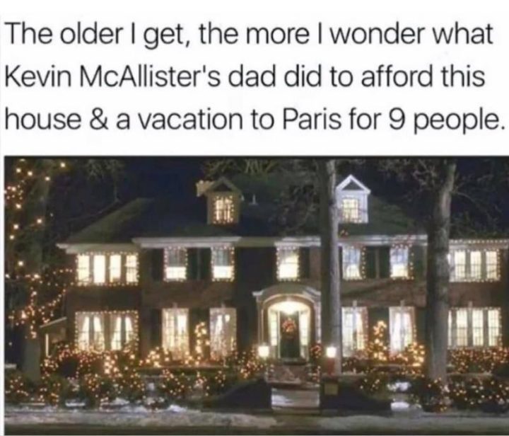 "The older I get, the more I wonder what Kevin McAllister's dad did to afford this house and a vacation to Paris for 9 people."
