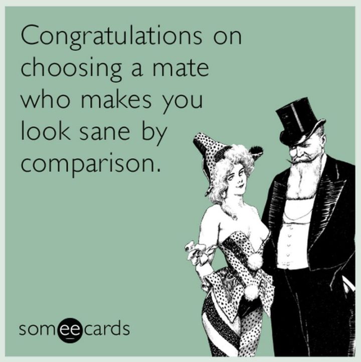 "Congratulations on choosing a mate who makes you look sane by comparison."