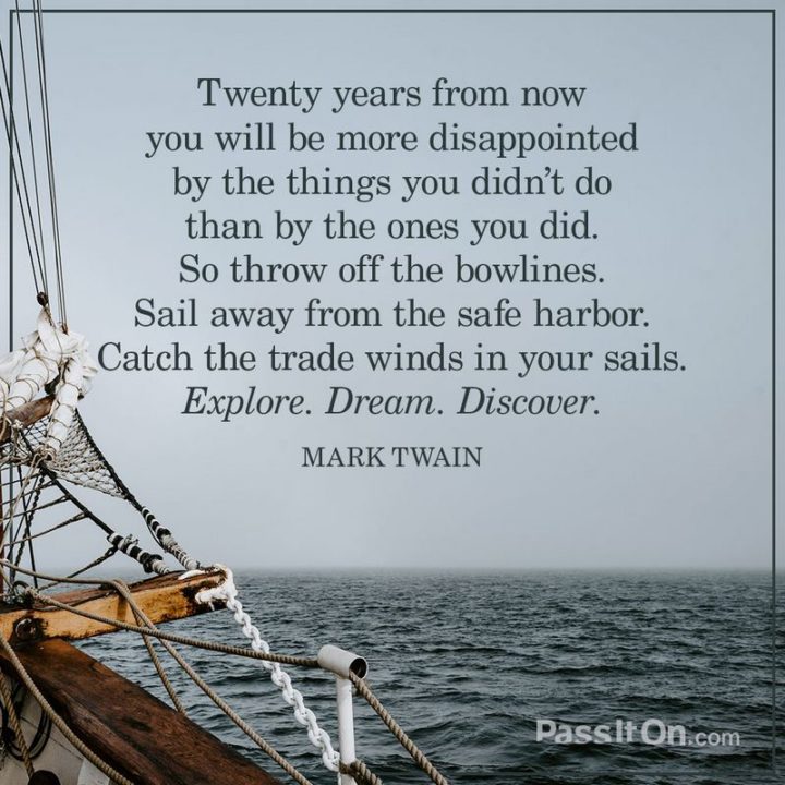 "Twenty years from now you will be more disappointed by the things that you didn’t do than by the ones you did do. So throw off the bowlines. Sail away from the safe harbor. Catch the trade winds in your sails. Explore. Dream. Discover." - Mark Twain