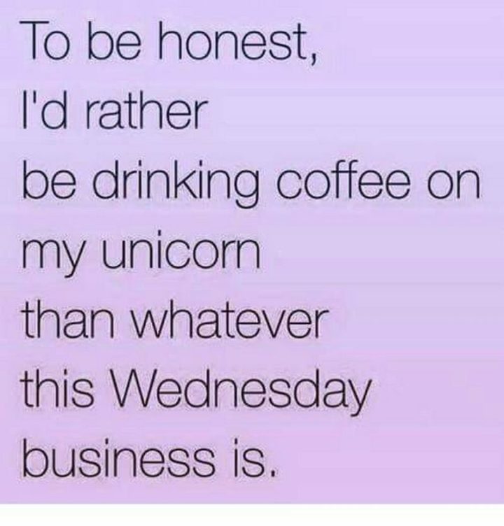 65 Happy Wednesday Quotes - "To be honest, I'd rather be drinking coffee on my unicorn than whatever this Wednesday business is." - Unknown  