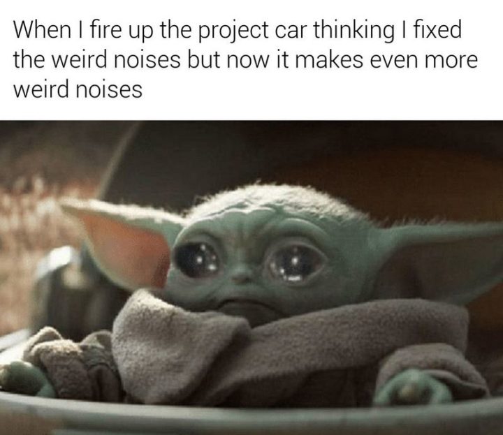 "When I fire up the project car thinking I fixed the weird noises but now it makes even more weird noises."