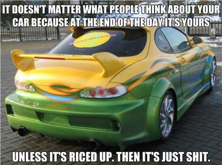 "It doesn't matter what people think about your car because, at the end of the day, it's yours. Unless it's riced up. Then it's just $#!t."