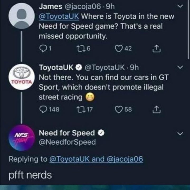 "James: Where is Toyota in the new Need for Speed game? That's a real missed opportunity. Toyota: Not there. You can find our cars in GT Sport, which doesn't promote illegal street racing. Need for Speed: pfft nerds."