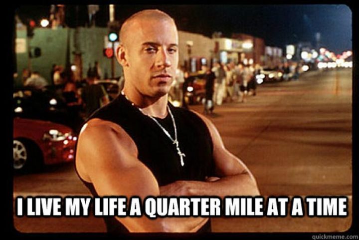 "I live my life a quarter-mile at a time."